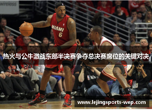 热火与公牛激战东部半决赛争夺总决赛席位的关键对决